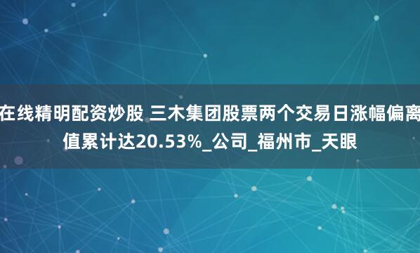 在线精明配资炒股 三木集团股票两个交易日涨幅偏离值累计达20.53%_公司_福州市_天眼