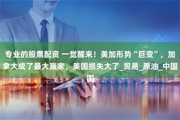 专业的股票配资 一觉醒来！美加形势“巨变”，加拿大成了最大赢家，美国损失大了_贸易_原油_中国