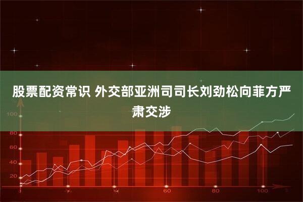 股票配资常识 外交部亚洲司司长刘劲松向菲方严肃交涉