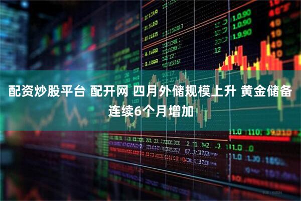 配资炒股平台 配开网 四月外储规模上升 黄金储备连续6个月增加