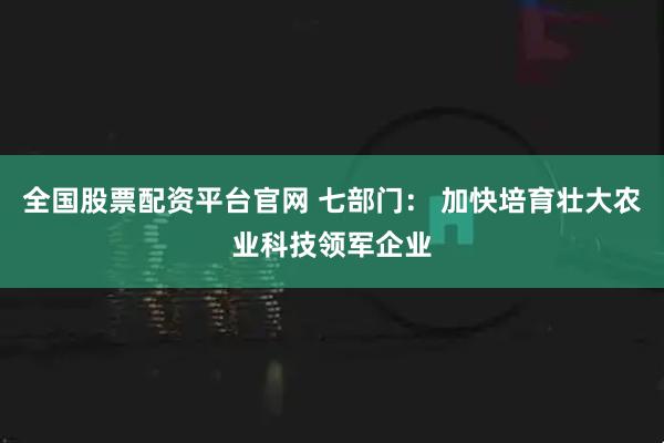 全国股票配资平台官网 七部门： 加快培育壮大农业科技领军企业