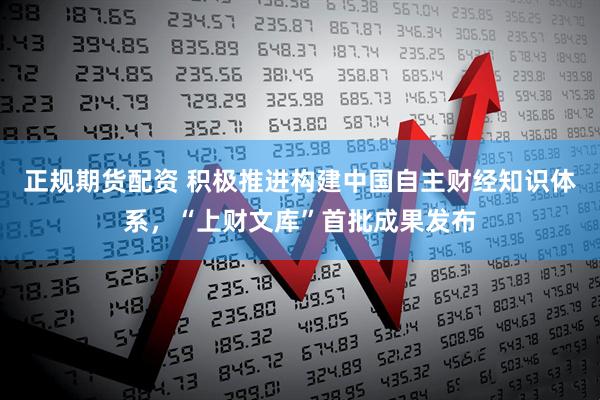 正规期货配资 积极推进构建中国自主财经知识体系，“上财文库”首批成果发布