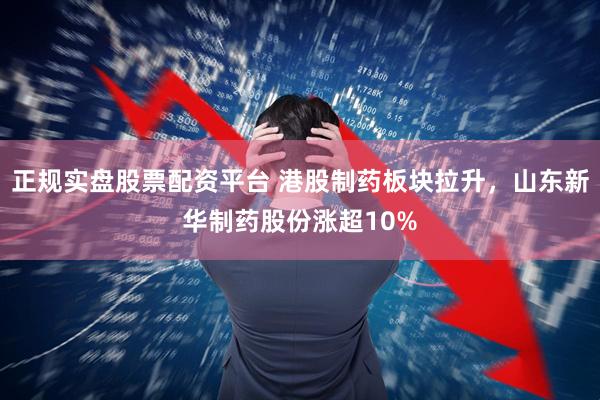 正规实盘股票配资平台 港股制药板块拉升，山东新华制药股份涨超10%