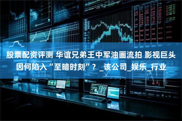 股票配资评测 华谊兄弟王中军油画流拍 影视巨头因何陷入“至暗时刻”？_该公司_娱乐_行业
