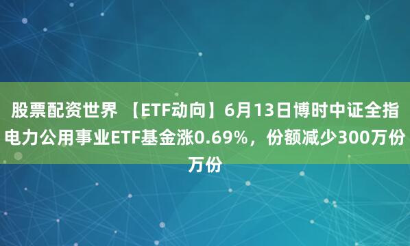 股票配资世界 【ETF动向】6月13日博时中证全指电力公用事业ETF基金涨0.69%，份额减少300万份