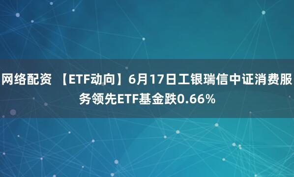 网络配资 【ETF动向】6月17日工银瑞信中证消费服务领先ETF基金跌0.66%