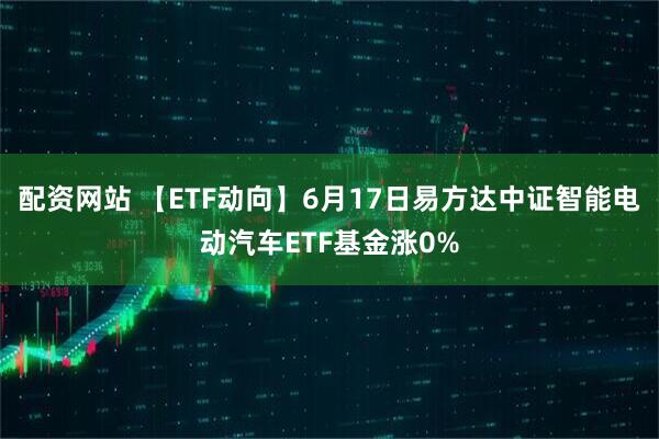 配资网站 【ETF动向】6月17日易方达中证智能电动汽车ETF基金涨0%
