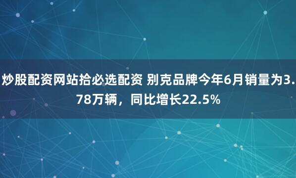 炒股配资网站拾必选配资 别克品牌今年6月销量为3.78万辆，同比增长22.5%