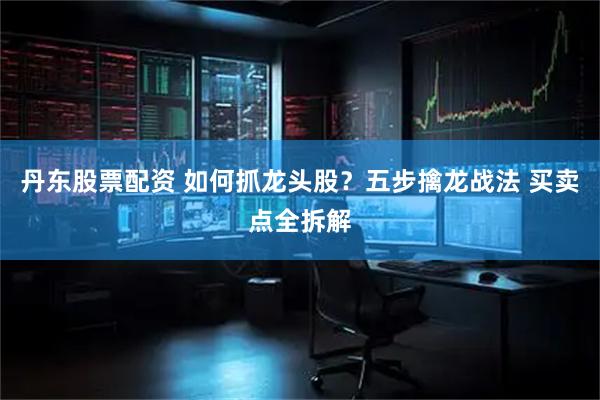 丹东股票配资 如何抓龙头股？五步擒龙战法 买卖点全拆解