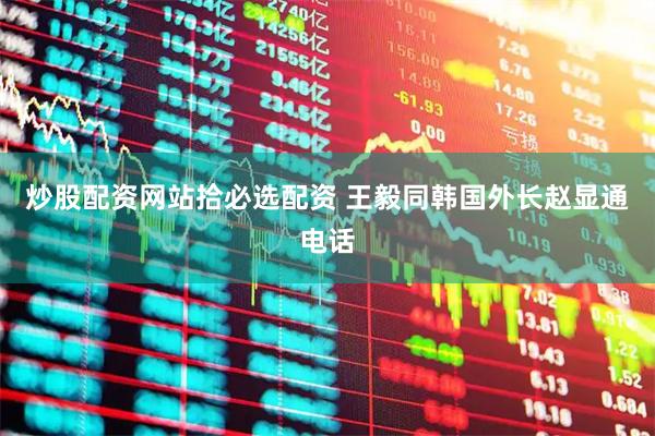 炒股配资网站拾必选配资 王毅同韩国外长赵显通电话