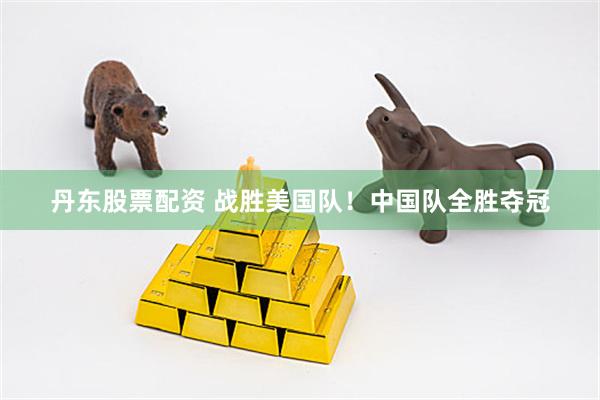 丹东股票配资 战胜美国队！中国队全胜夺冠