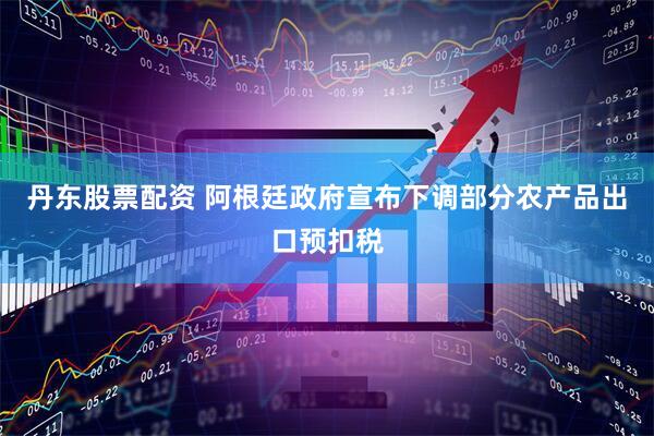 丹东股票配资 阿根廷政府宣布下调部分农产品出口预扣税