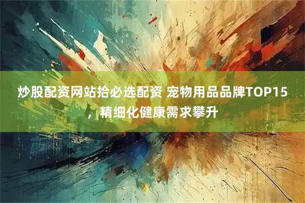 炒股配资网站拾必选配资 宠物用品品牌TOP15，精细化健康需求攀升
