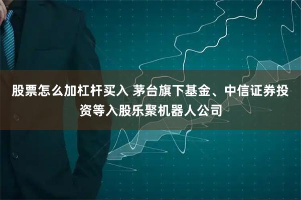 股票怎么加杠杆买入 茅台旗下基金、中信证券投资等入股乐聚机器人公司