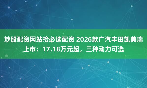 炒股配资网站拾必选配资 2026款广汽丰田凯美瑞上市：17.18万元起，三种动力可选