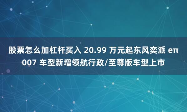 股票怎么加杠杆买入 20.99 万元起东风奕派 eπ007 车型新增领航行政/至尊版车型上市
