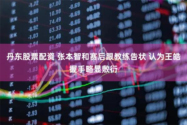 丹东股票配资 张本智和赛后跟教练告状 认为王皓握手略显敷衍