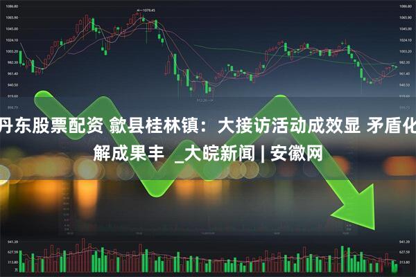 丹东股票配资 歙县桂林镇：大接访活动成效显 矛盾化解成果丰  _大皖新闻 | 安徽网