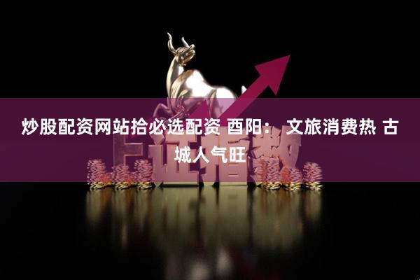 炒股配资网站拾必选配资 酉阳： 文旅消费热 古城人气旺