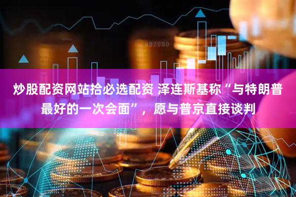 炒股配资网站拾必选配资 泽连斯基称“与特朗普最好的一次会面”，愿与普京直接谈判