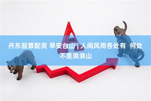 丹东股票配资 早安台山 | 人间风雨各处有  何处不是浪浪山