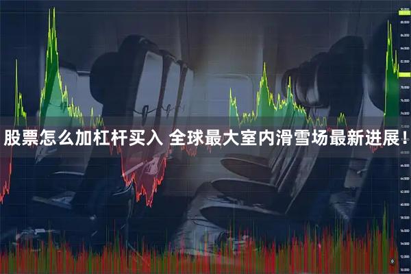 股票怎么加杠杆买入 全球最大室内滑雪场最新进展！