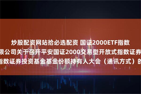 炒股配资网站拾必选配资 国证2000ETF指数基金: 平安基金管理有限公司关于召开平安国证2000交易型开放式指数证券投资基金基金份额持有人大会（通讯方式）的第二次提示性公告