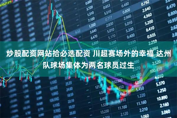 炒股配资网站拾必选配资 川超赛场外的幸福 达州队球场集体为两名球员过生