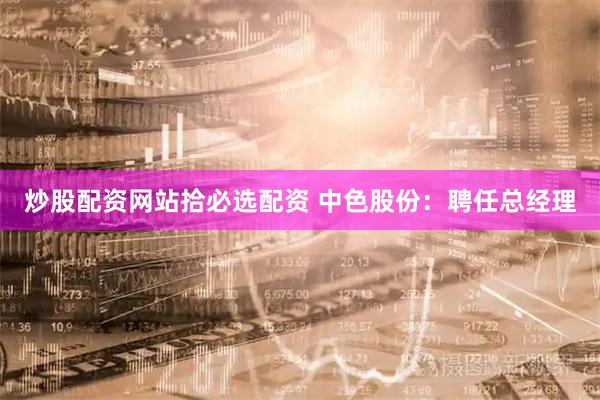 炒股配资网站拾必选配资 中色股份：聘任总经理
