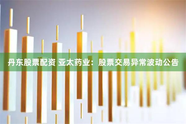 丹东股票配资 亚太药业：股票交易异常波动公告