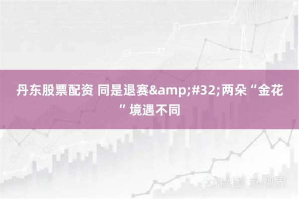 丹东股票配资 同是退赛 两朵“金花”境遇不同