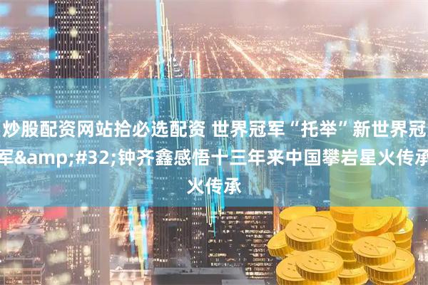 炒股配资网站拾必选配资 世界冠军“托举”新世界冠军 钟齐鑫感悟十三年来中国攀岩星火传承
