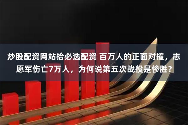 炒股配资网站拾必选配资 百万人的正面对撞，志愿军伤亡7万人，为何说第五次战役是惨胜？