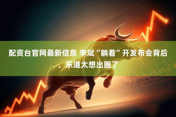 配资台官网最新信息 李斌“躺着”开发布会背后，乐道太想出圈了