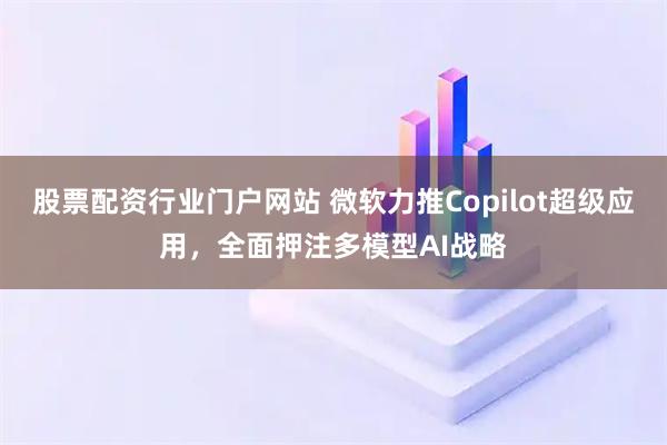 股票配资行业门户网站 微软力推Copilot超级应用，全面押注多模型AI战略