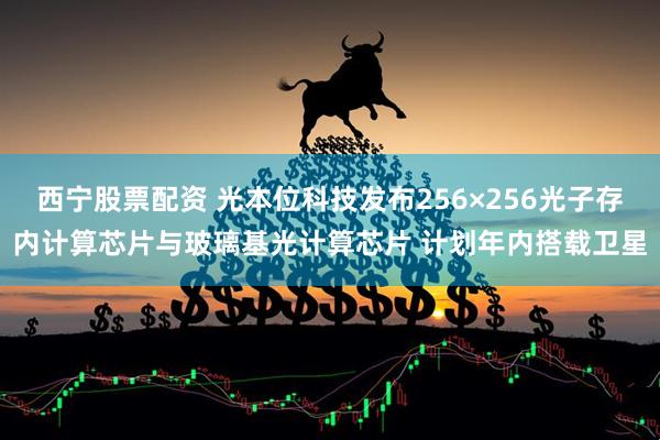 西宁股票配资 光本位科技发布256×256光子存内计算芯片与玻璃基光计算芯片 计划年内搭载卫星