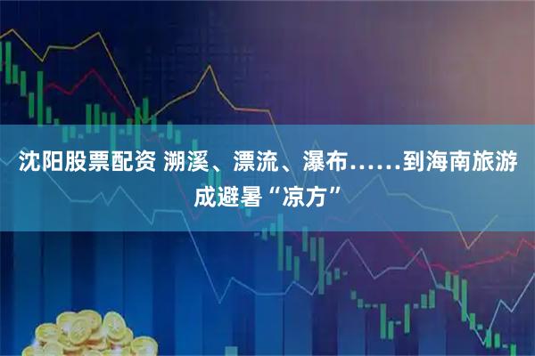 沈阳股票配资 溯溪、漂流、瀑布……到海南旅游成避暑“凉方”